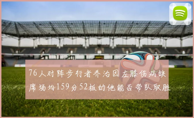 76人对阵步行者乔治因左膝伤病缺席场均159分52板的他能否带队取胜
