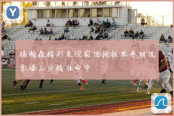 杨瀚森精彩表现前场抢板单手助攻乐福三分精准命中