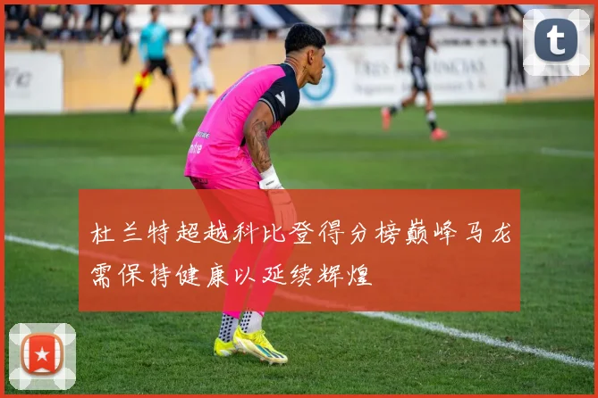 杜兰特超越科比登得分榜巅峰马龙需保持健康以延续辉煌
