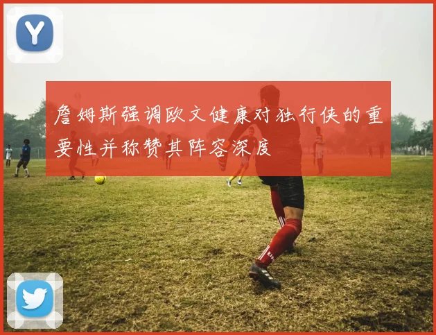 詹姆斯强调欧文健康对独行侠的重要性并称赞其阵容深度