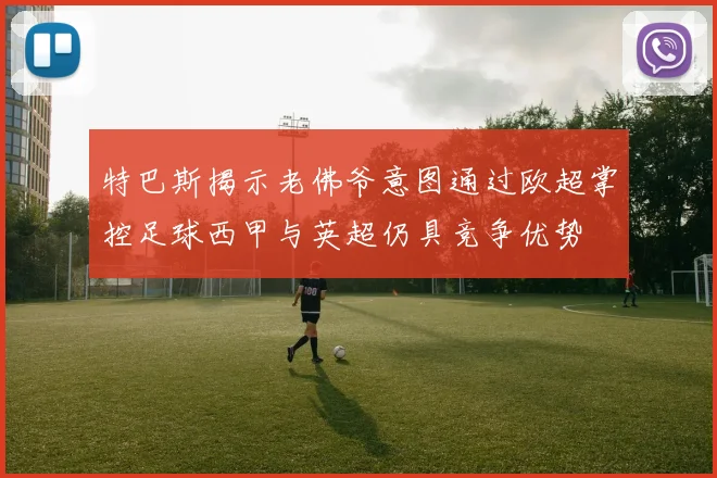 特巴斯揭示老佛爷意图通过欧超掌控足球西甲与英超仍具竞争优势