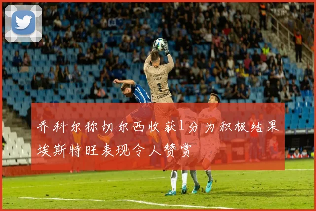 乔科尔称切尔西收获1分为积极结果埃斯特旺表现令人赞赏