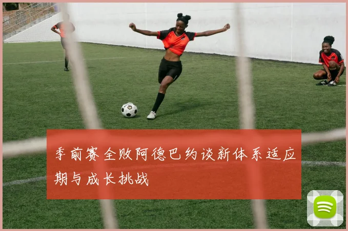 季前赛全败阿德巴约谈新体系适应期与成长挑战