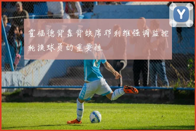 霍福德背靠背缺席邓利维强调监控轮换球员的重要性