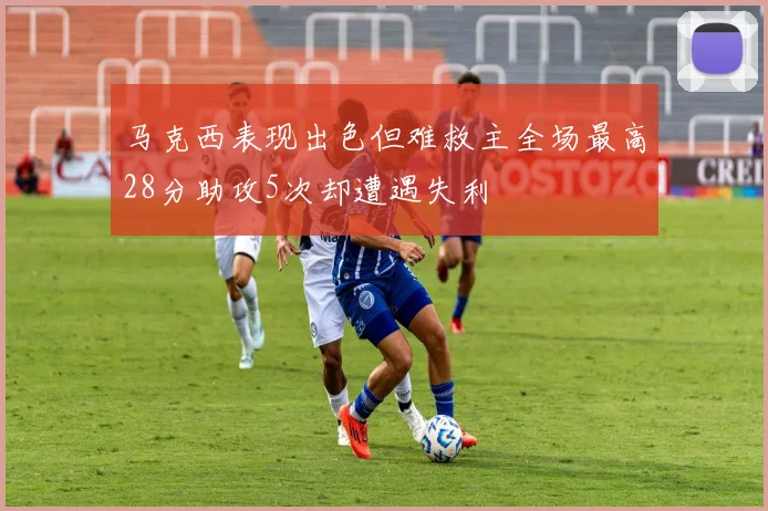 马克西表现出色但难救主全场最高28分助攻5次却遭遇失利