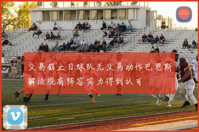 交易截止日球队无交易动作巴恩斯解读现有阵容实力得到认可