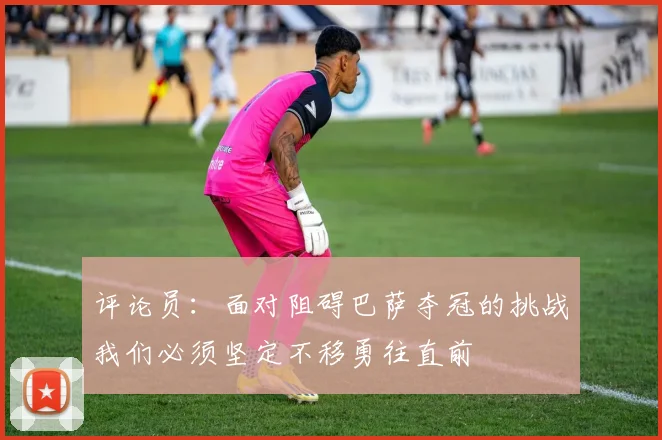 评论员：面对阻碍巴萨夺冠的挑战我们必须坚定不移勇往直前