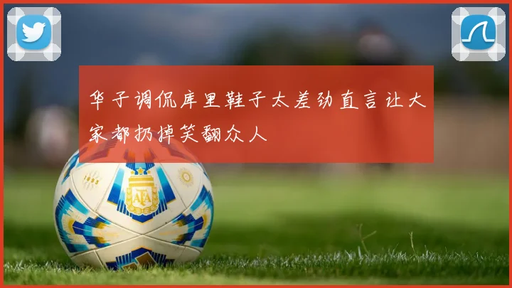 华子调侃库里鞋子太差劲直言让大家都扔掉笑翻众人