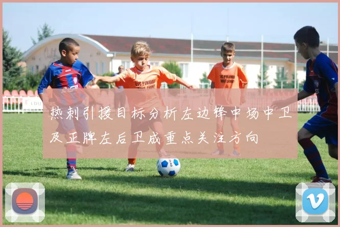 热刺引援目标分析左边锋中场中卫及正牌左后卫成重点关注方向