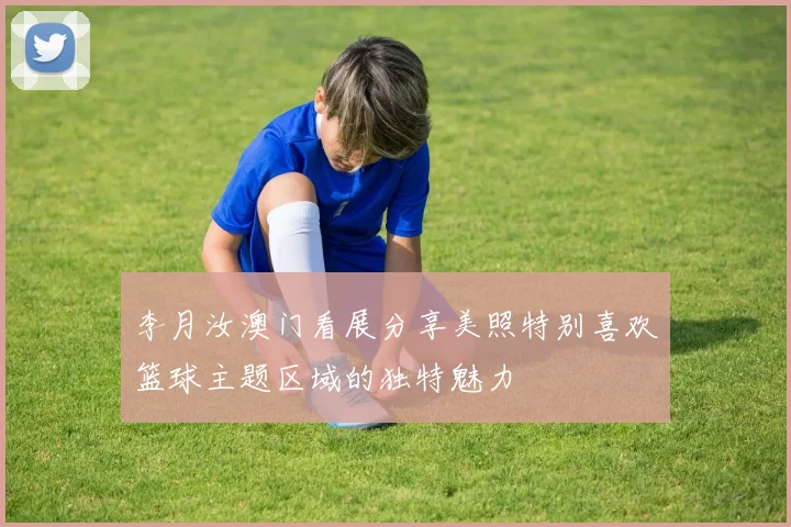 李月汝澳门看展分享美照特别喜欢篮球主题区域的独特魅力
