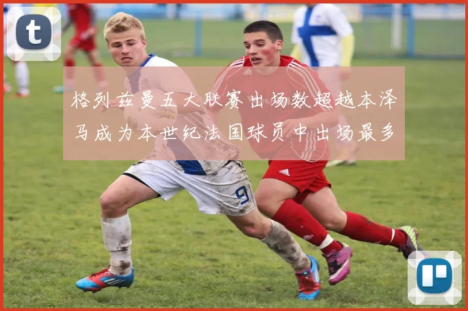 格列兹曼五大联赛出场数超越本泽马成为本世纪法国球员中出场最多者