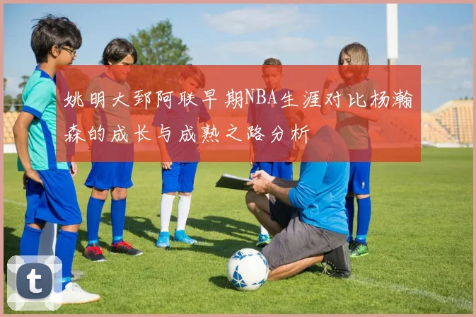姚明大郅阿联早期NBA生涯对比杨瀚森的成长与成熟之路分析