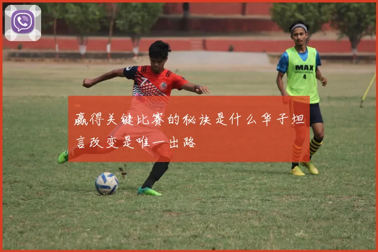 赢得关键比赛的秘诀是什么华子坦言改变是唯一出路