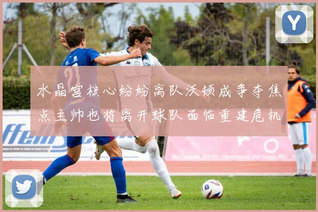 水晶宫核心纷纷离队沃顿成争夺焦点主帅也将离开球队面临重建危机