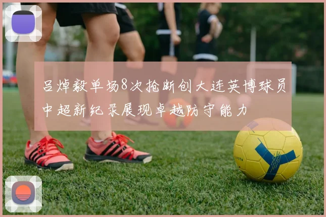 吕焯毅单场8次抢断创大连英博球员中超新纪录展现卓越防守能力