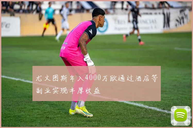 尤文图斯年入4000万欧通过酒店等副业实现丰厚收益
