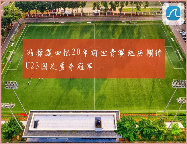 冯潇霆回忆20年前世青赛经历期待U23国足勇夺冠军