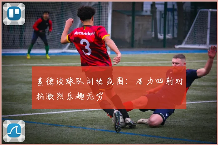 基德谈球队训练氛围：活力四射对抗激烈乐趣无穷