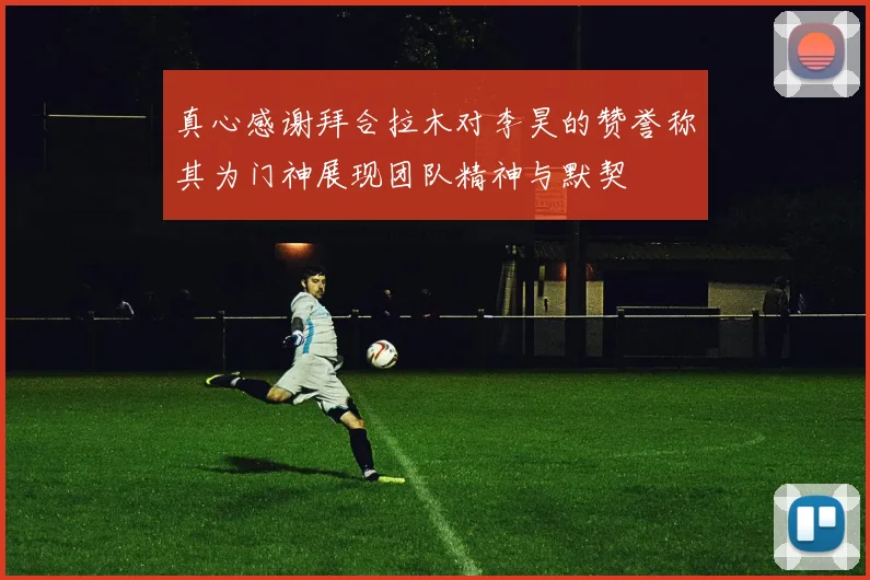 真心感谢拜合拉木对李昊的赞誉称其为门神展现团队精神与默契