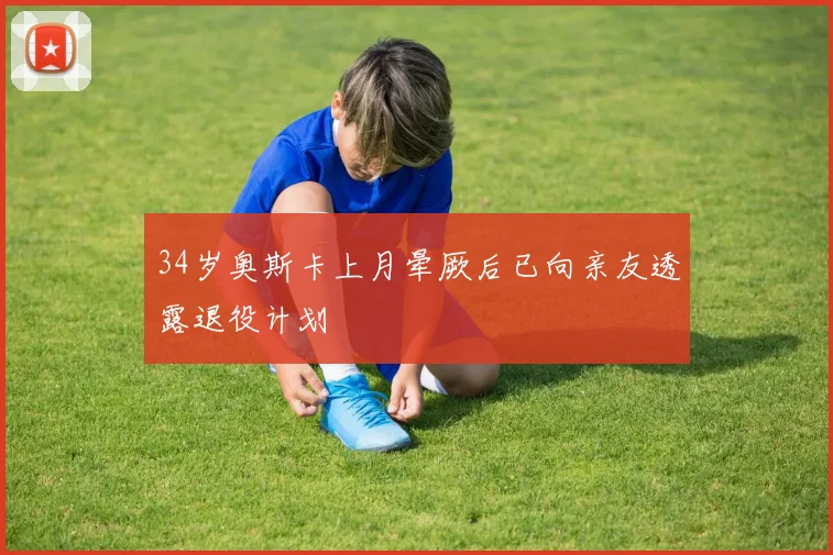 34岁奥斯卡上月晕厥后已向亲友透露退役计划