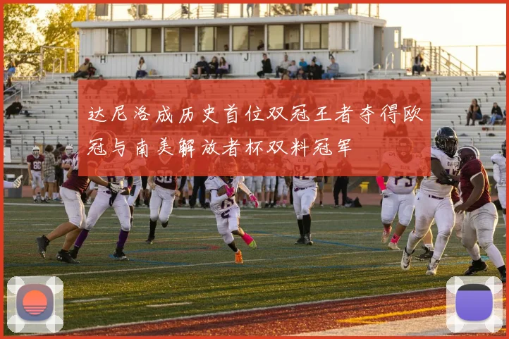 达尼洛成历史首位双冠王者夺得欧冠与南美解放者杯双料冠军