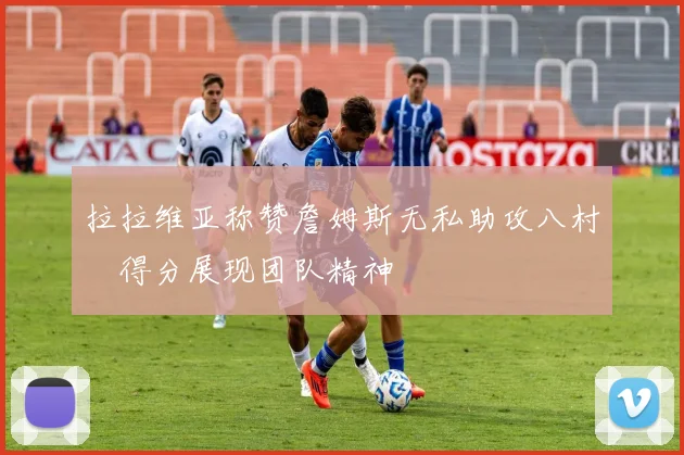 拉拉维亚称赞詹姆斯无私助攻八村塁得分展现团队精神