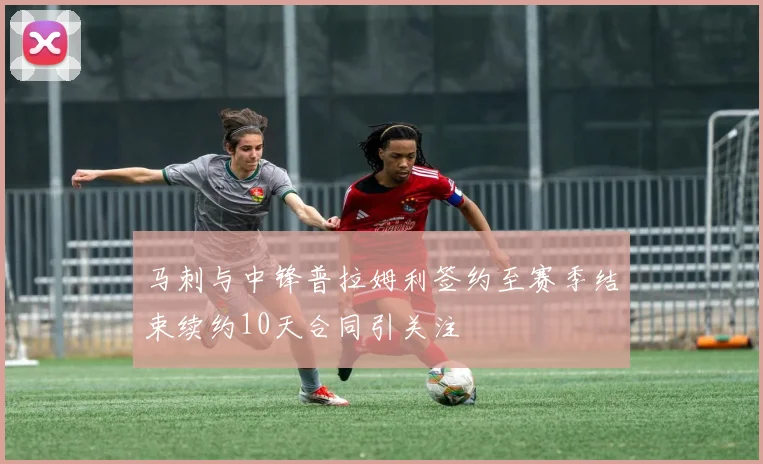 马刺与中锋普拉姆利签约至赛季结束续约10天合同引关注