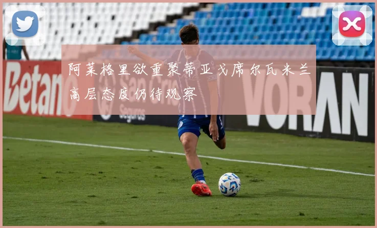 阿莱格里欲重聚蒂亚戈席尔瓦米兰高层态度仍待观察
